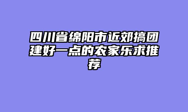 四川省绵阳市近郊搞团建好一点的农家乐求推荐