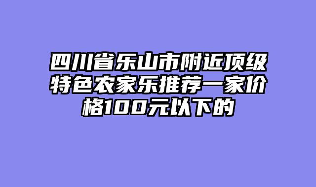 四川省乐山市附近顶级特色农家乐推荐一家价格100元以下的