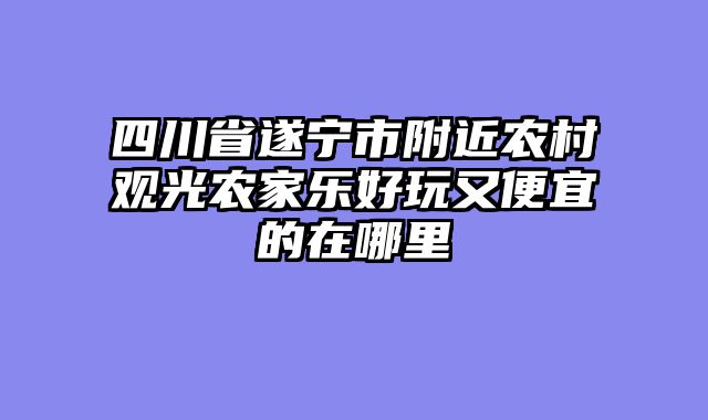 四川省遂宁市附近农村观光农家乐好玩又便宜的在哪里