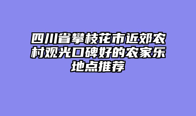 四川省攀枝花市近郊农村观光口碑好的农家乐地点推荐