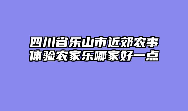 四川省乐山市近郊农事体验农家乐哪家好一点