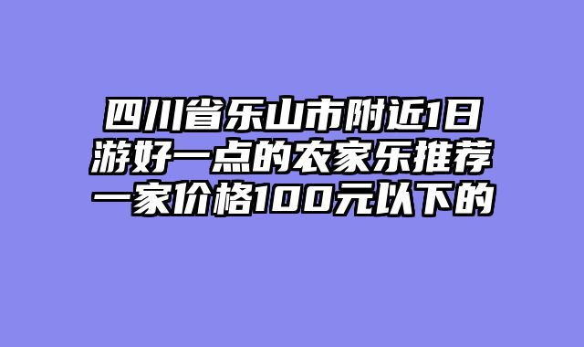 四川省乐山市附近1日游好一点的农家乐推荐一家价格100元以下的