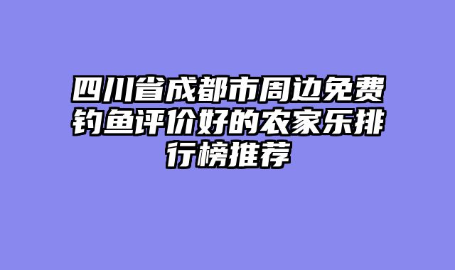 四川省成都市周边免费钓鱼评价好的农家乐排行榜推荐