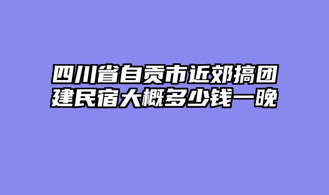 四川省自贡市近郊搞团建民宿大概多少钱一晚
