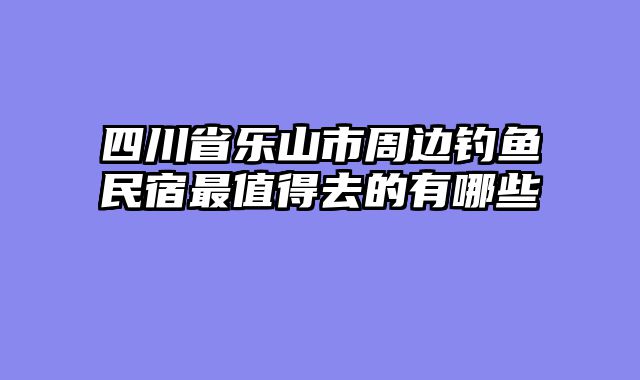 四川省乐山市周边钓鱼民宿最值得去的有哪些