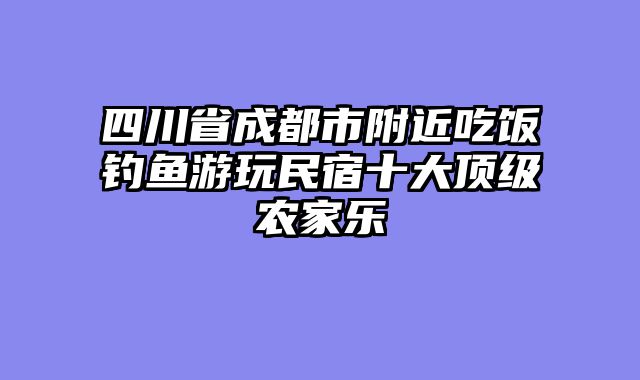 四川省成都市附近吃饭钓鱼游玩民宿十大顶级农家乐