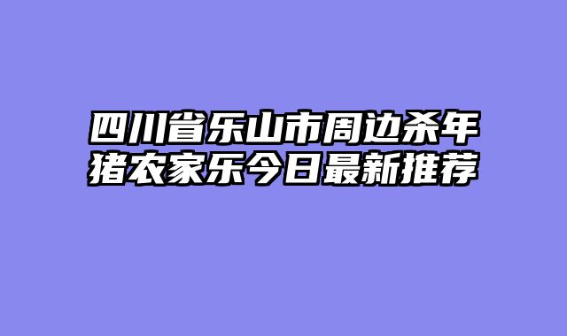 四川省乐山市周边杀年猪农家乐今日最新推荐