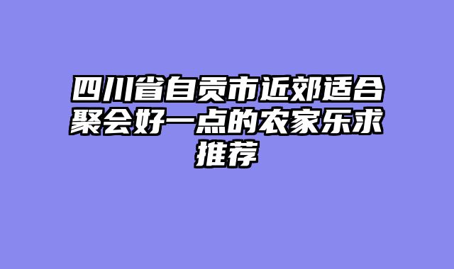 四川省自贡市近郊适合聚会好一点的农家乐求推荐