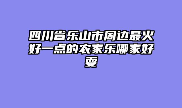 四川省乐山市周边最火好一点的农家乐哪家好耍