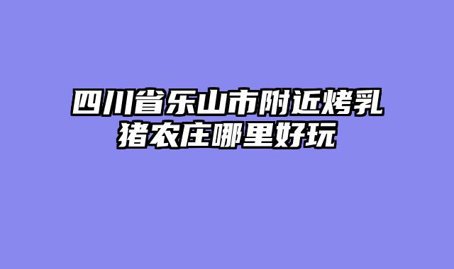 四川省乐山市附近烤乳猪农庄哪里好玩