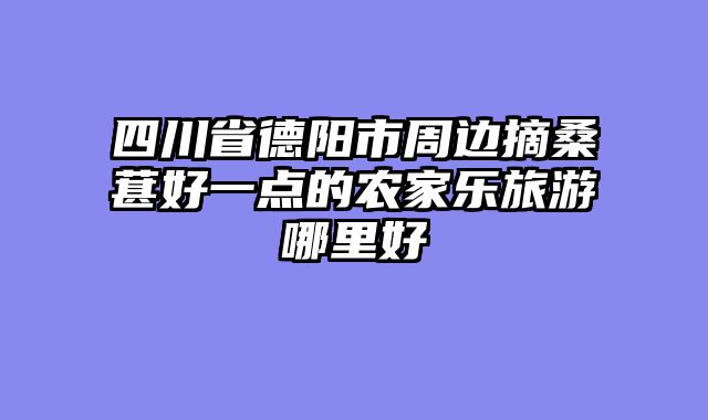 四川省德阳市周边摘桑葚好一点的农家乐旅游哪里好