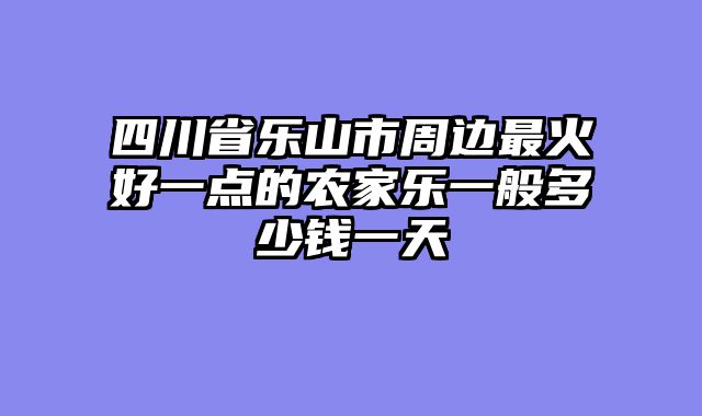 四川省乐山市周边最火好一点的农家乐一般多少钱一天