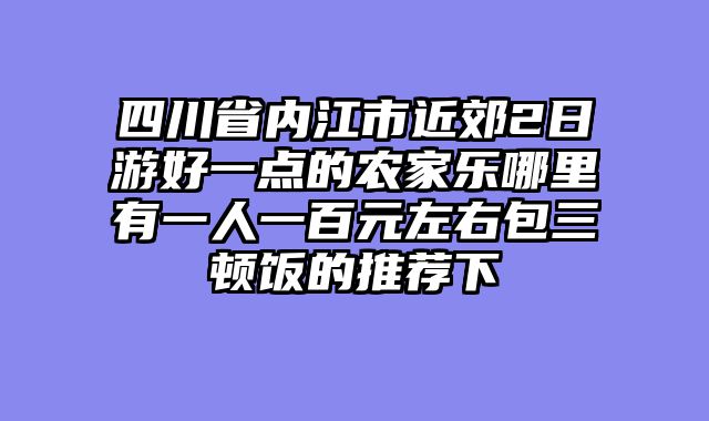 四川省内江市近郊2日游好一点的农家乐哪里有一人一百元左右包三顿饭的推荐下