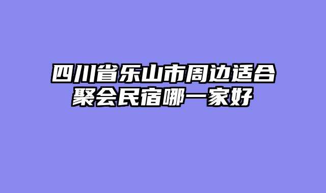 四川省乐山市周边适合聚会民宿哪一家好