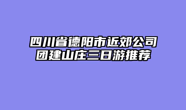 四川省德阳市近郊公司团建山庄三日游推荐