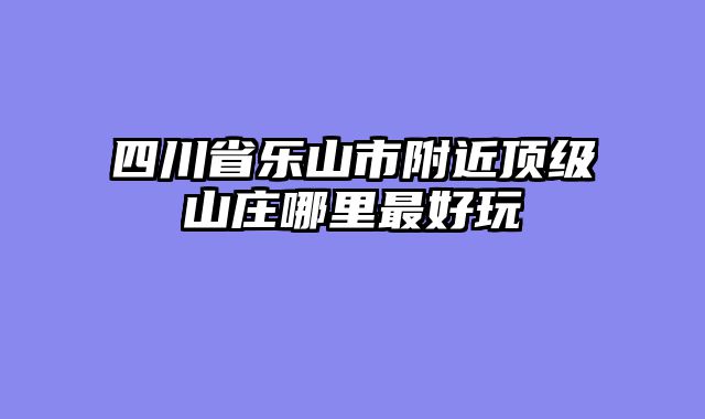 四川省乐山市附近顶级山庄哪里最好玩
