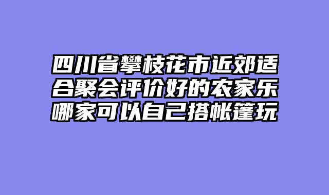 四川省攀枝花市近郊适合聚会评价好的农家乐哪家可以自己搭帐篷玩