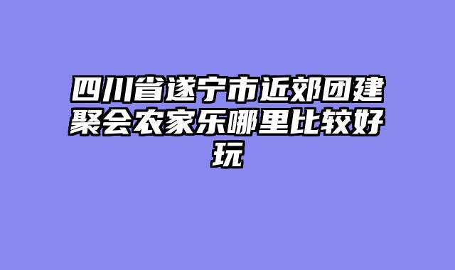 四川省遂宁市近郊团建聚会农家乐哪里比较好玩