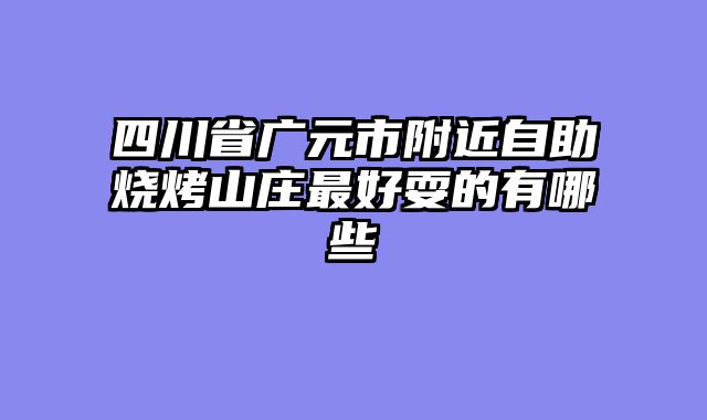 四川省广元市附近自助烧烤山庄最好耍的有哪些