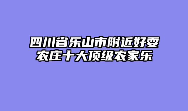 四川省乐山市附近好耍农庄十大顶级农家乐