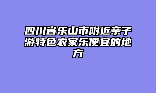 四川省乐山市附近亲子游特色农家乐便宜的地方