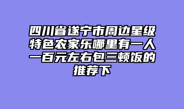 四川省遂宁市周边星级特色农家乐哪里有一人一百元左右包三顿饭的推荐下