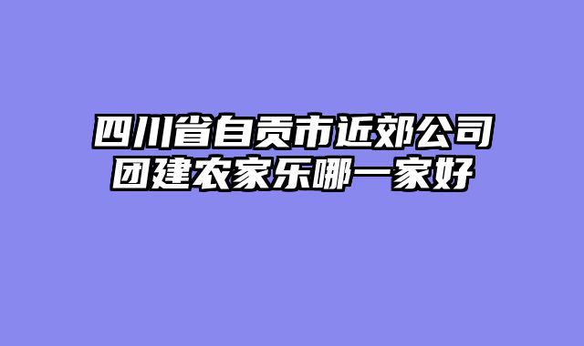 四川省自贡市近郊公司团建农家乐哪一家好