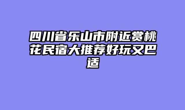 四川省乐山市附近赏桃花民宿大推荐好玩又巴适