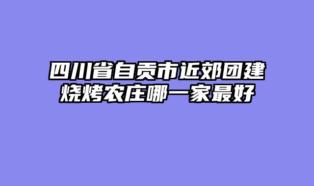 四川省自贡市近郊团建烧烤农庄哪一家最好