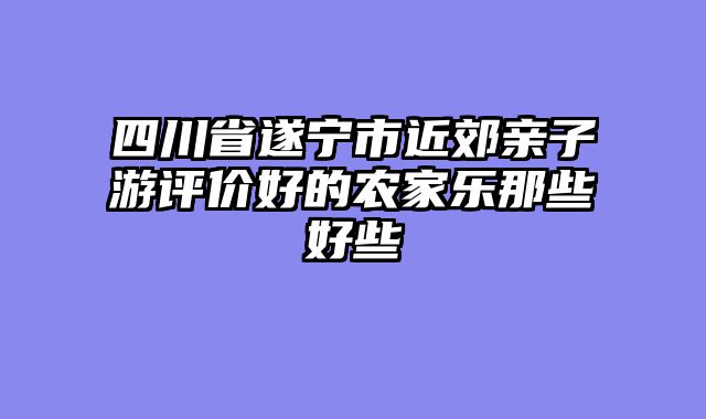 四川省遂宁市近郊亲子游评价好的农家乐那些好些