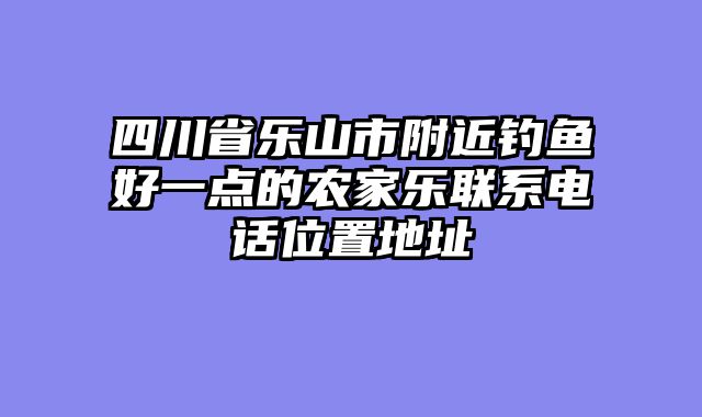 四川省乐山市附近钓鱼好一点的农家乐联系电话位置地址