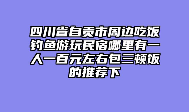 四川省自贡市周边吃饭钓鱼游玩民宿哪里有一人一百元左右包三顿饭的推荐下