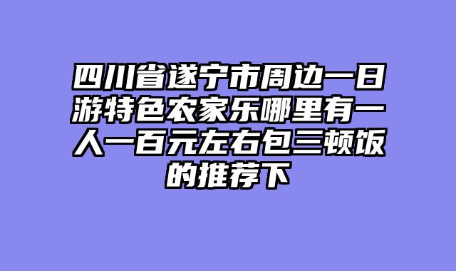 四川省遂宁市周边一日游特色农家乐哪里有一人一百元左右包三顿饭的推荐下