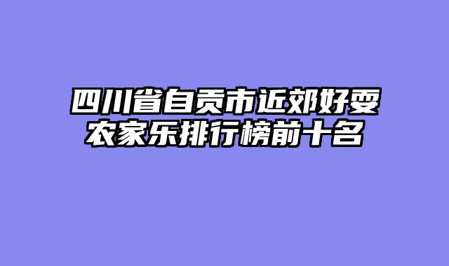 四川省自贡市近郊好耍农家乐排行榜前十名