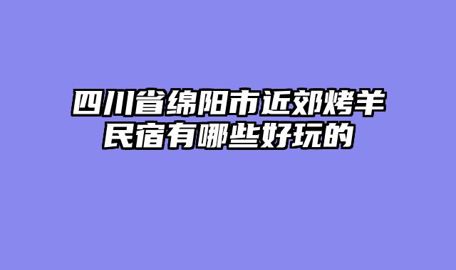 四川省绵阳市近郊烤羊民宿有哪些好玩的
