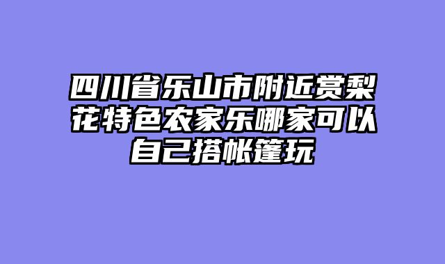 四川省乐山市附近赏梨花特色农家乐哪家可以自己搭帐篷玩