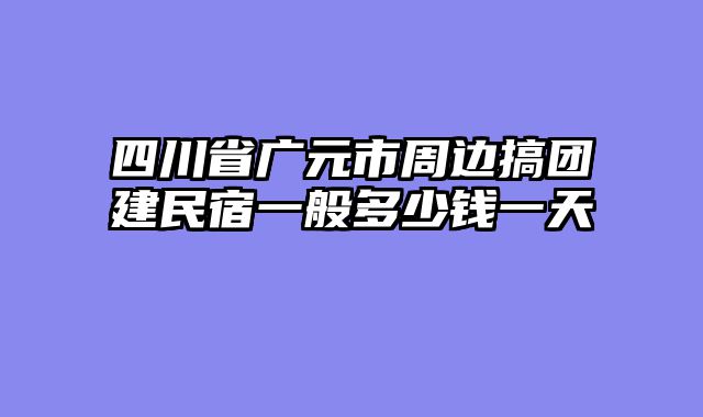 四川省广元市周边搞团建民宿一般多少钱一天