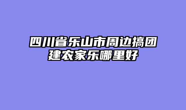 四川省乐山市周边搞团建农家乐哪里好