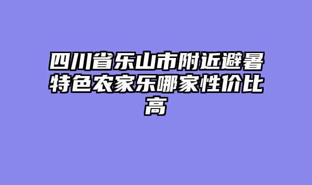 四川省乐山市附近避暑特色农家乐哪家性价比高