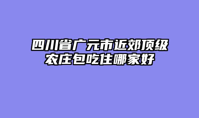 四川省广元市近郊顶级农庄包吃住哪家好