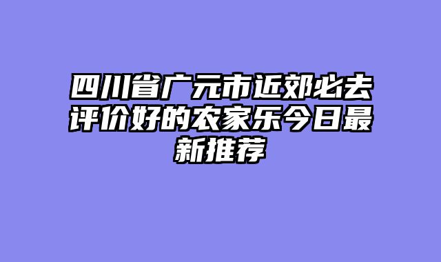 四川省广元市近郊必去评价好的农家乐今日最新推荐