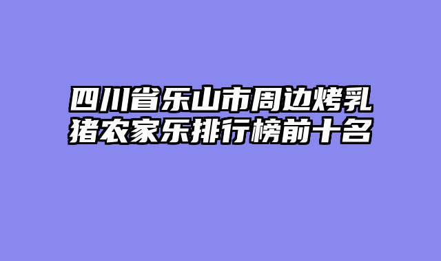 四川省乐山市周边烤乳猪农家乐排行榜前十名