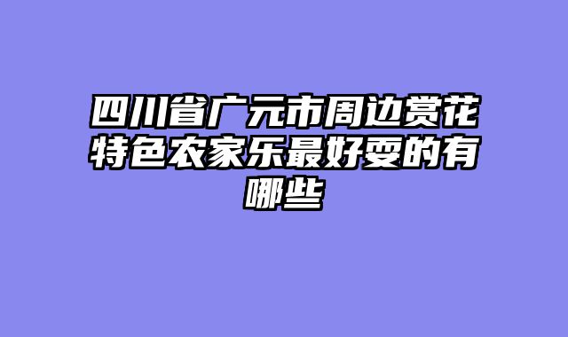 四川省广元市周边赏花特色农家乐最好耍的有哪些