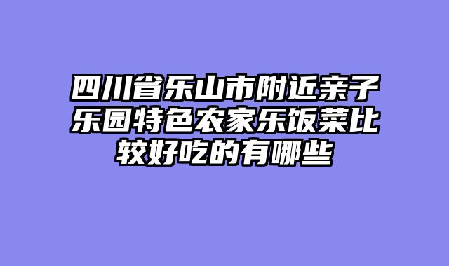 四川省乐山市附近亲子乐园特色农家乐饭菜比较好吃的有哪些