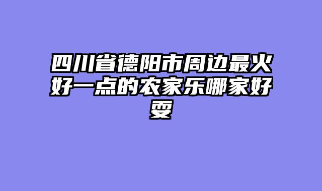 四川省德阳市周边最火好一点的农家乐哪家好耍