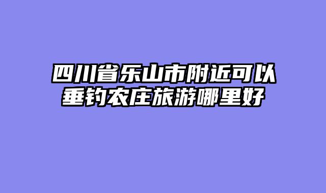 四川省乐山市附近可以垂钓农庄旅游哪里好