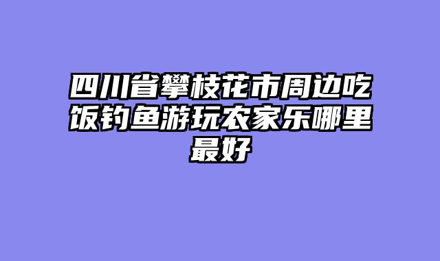 四川省攀枝花市周边吃饭钓鱼游玩农家乐哪里最好