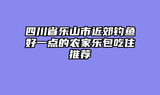 四川省乐山市近郊钓鱼好一点的农家乐包吃住推荐