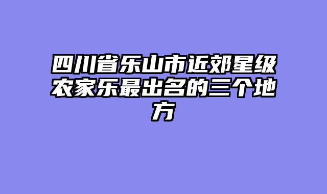 四川省乐山市近郊星级农家乐最出名的三个地方
