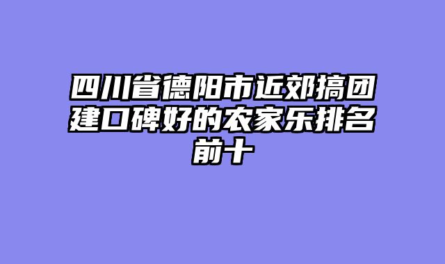 四川省德阳市近郊搞团建口碑好的农家乐排名前十